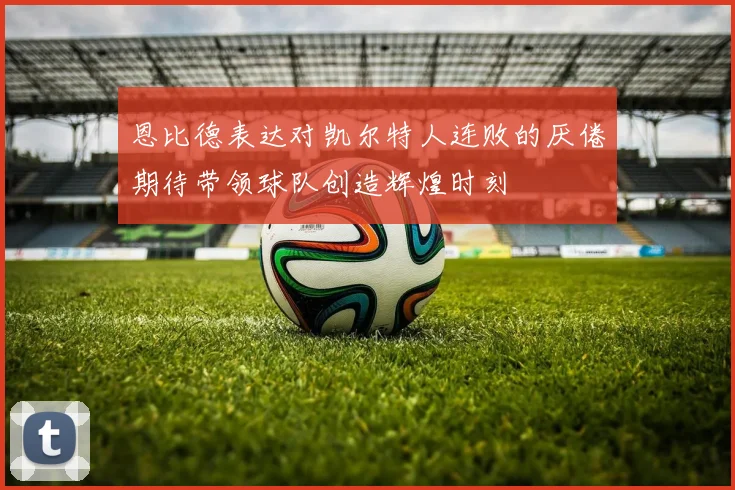 恩比德表达对凯尔特人连败的厌倦期待带领球队创造辉煌时刻