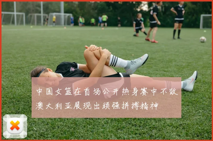 中国女篮在首场公开热身赛中不敌澳大利亚展现出顽强拼搏精神