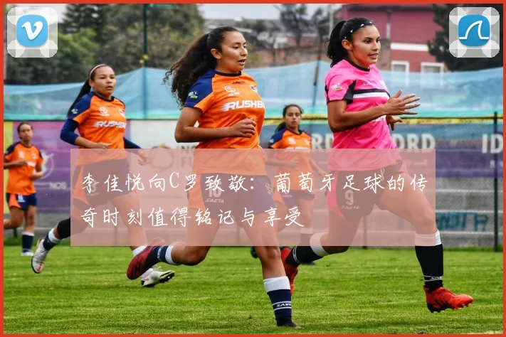 李佳悦向C罗致敬：葡萄牙足球的传奇时刻值得铭记与享受