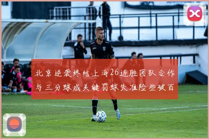 北京逆袭终结上海26连胜团队合作与三分球成关键罚球失准险些破百