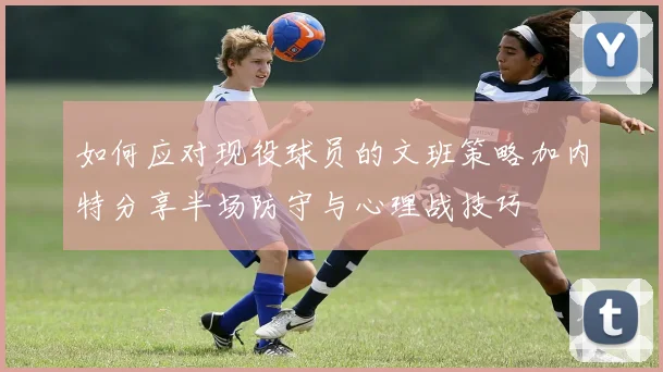 如何应对现役球员的文班策略加内特分享半场防守与心理战技巧