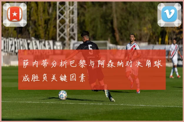 萨内蒂分析巴黎与阿森纳对决角球成胜负关键因素