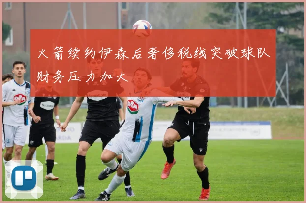 火箭续约伊森后奢侈税线突破球队财务压力加大