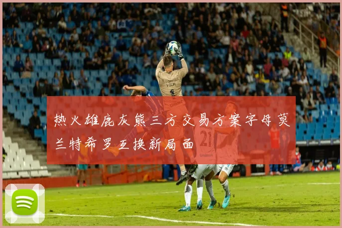 热火雄鹿灰熊三方交易方案字母莫兰特希罗互换新局面