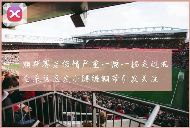 赖斯赛后伤情严重一瘸一拐走过混合采访区左小腿缠绷带引发关注