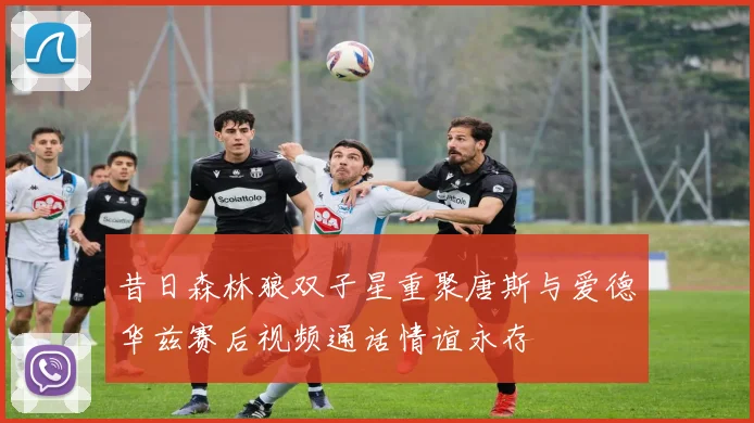 昔日森林狼双子星重聚唐斯与爱德华兹赛后视频通话情谊永存