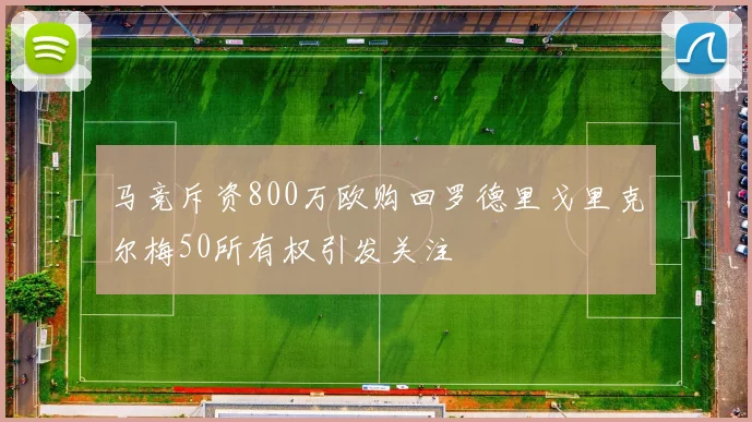 马竞斥资800万欧购回罗德里戈里克尔梅50所有权引发关注