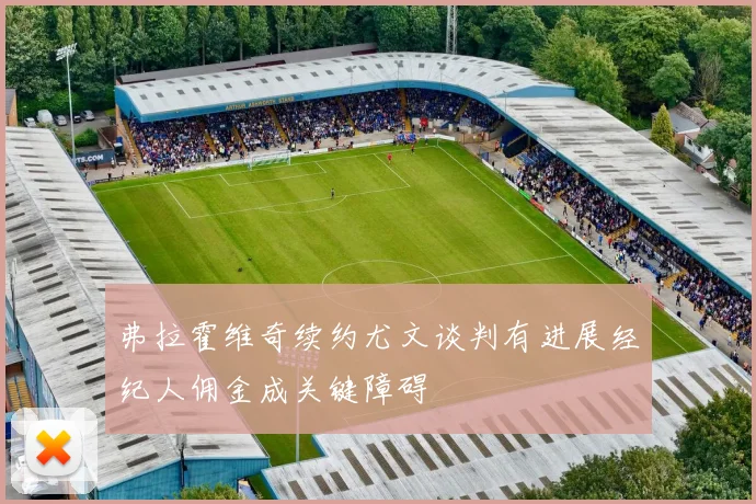 弗拉霍维奇续约尤文谈判有进展经纪人佣金成关键障碍