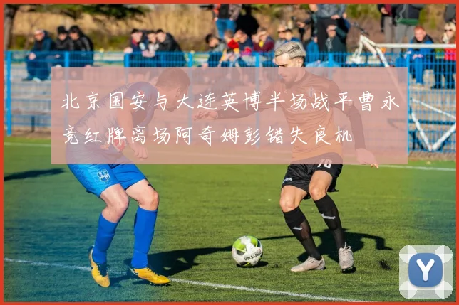 北京国安与大连英博半场战平曹永竞红牌离场阿奇姆彭错失良机