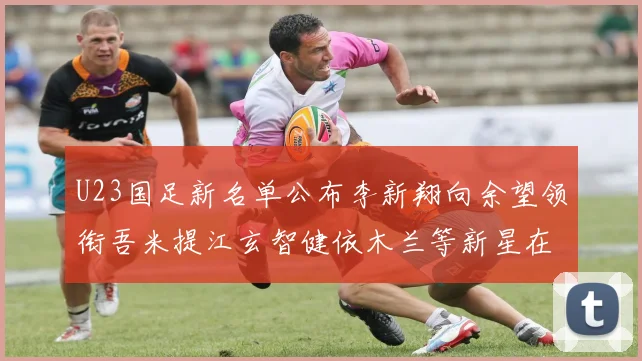 U23国足新名单公布李新翔向余望领衔吾米提江玄智健依木兰等新星在列
