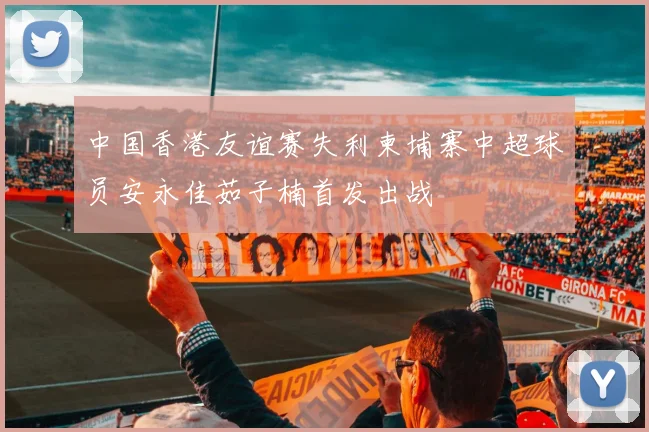 中国香港友谊赛失利柬埔寨中超球员安永佳茹子楠首发出战