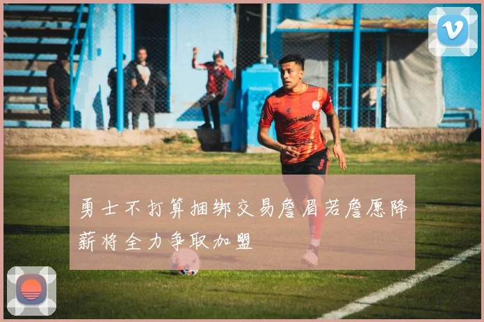 勇士不打算捆绑交易詹眉若詹愿降薪将全力争取加盟