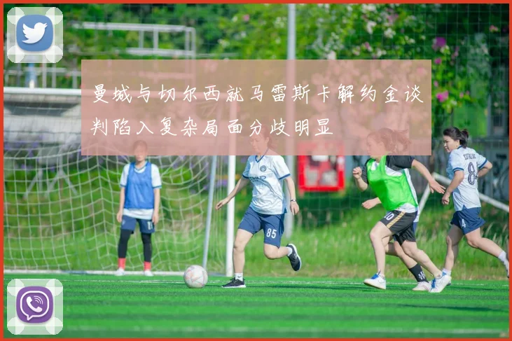 曼城与切尔西就马雷斯卡解约金谈判陷入复杂局面分歧明显