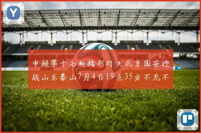 中超第十七轮精彩对决北京国安迎战山东泰山7月4日19点35分不见不散
