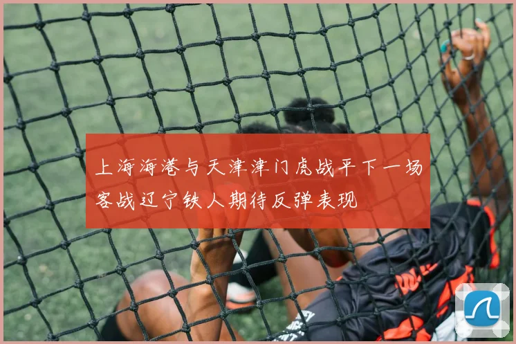 上海海港与天津津门虎战平下一场客战辽宁铁人期待反弹表现