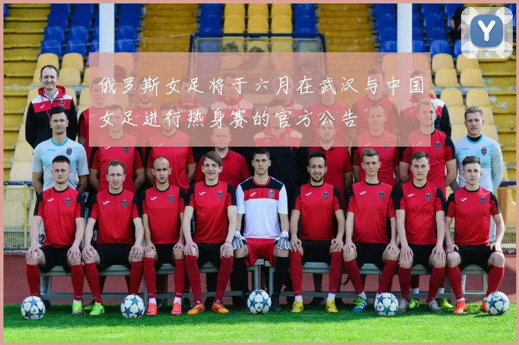 俄罗斯女足将于六月在武汉与中国女足进行热身赛的官方公告